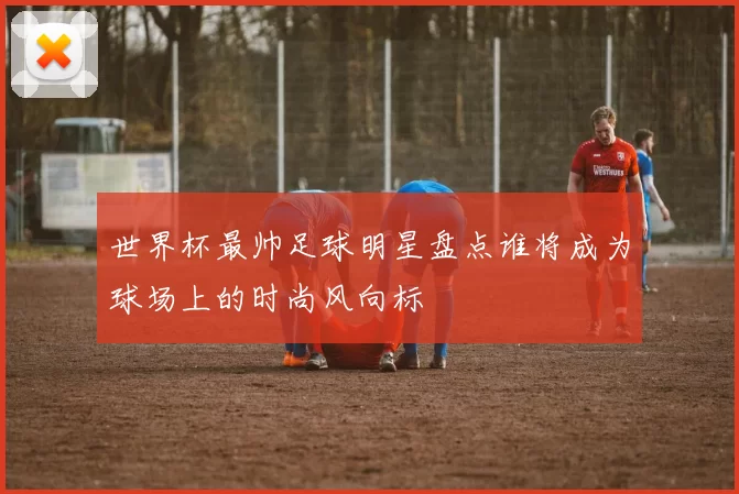 世界杯最帅足球明星盘点谁将成为球场上的时尚风向标