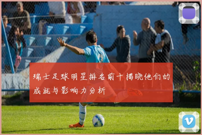 瑞士足球明星排名前十揭晓他们的成就与影响力分析