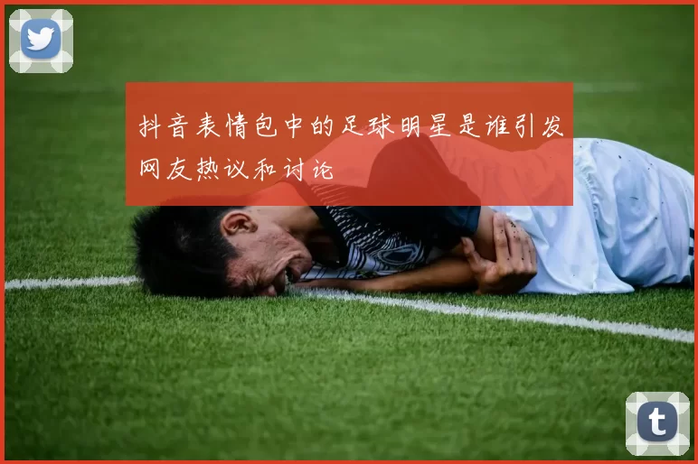 抖音表情包中的足球明星是谁引发网友热议和讨论