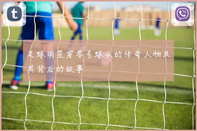 足球明星穿零号球衣的传奇人物及其背后的故事