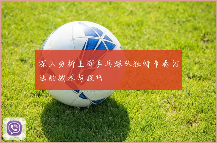 深入分析上海乒乓球队独特节奏打法的战术与技巧