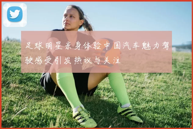 足球明星亲身体验中国汽车魅力驾驶感受引发热议与关注