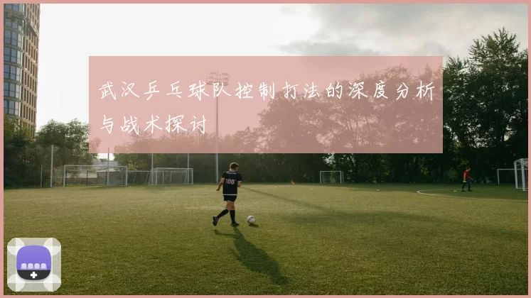 武汉乒乓球队控制打法的深度分析与战术探讨