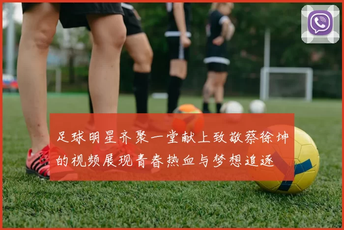 足球明星齐聚一堂献上致敬蔡徐坤的视频展现青春热血与梦想追逐