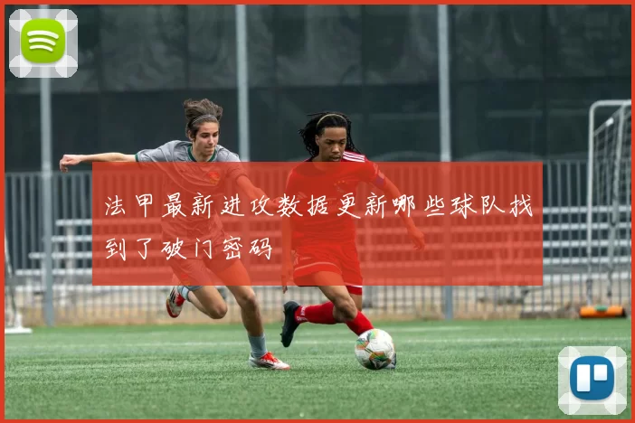 法甲最新进攻数据更新哪些球队找到了破门密码