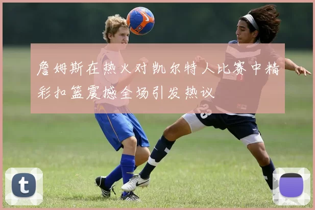 詹姆斯在热火对凯尔特人比赛中精彩扣篮震撼全场引发热议