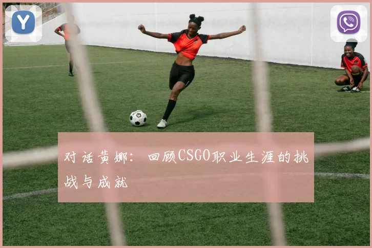对话黄娜：回顾CSGO职业生涯的挑战与成就