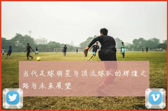 当代足球明星与顶流球队的辉煌之路与未来展望