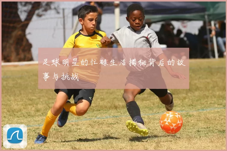 足球明星的忙碌生活揭秘背后的故事与挑战