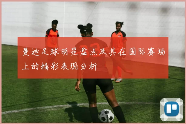 曼迪足球明星盘点及其在国际赛场上的精彩表现分析
