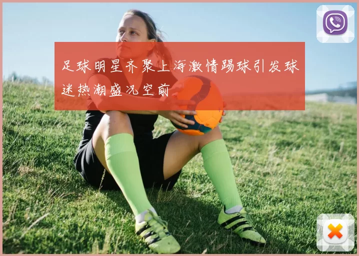 足球明星齐聚上海激情踢球引发球迷热潮盛况空前