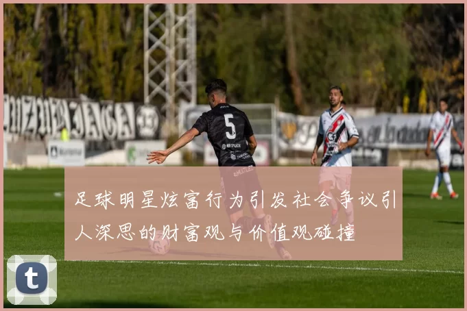 足球明星炫富行为引发社会争议引人深思的财富观与价值观碰撞