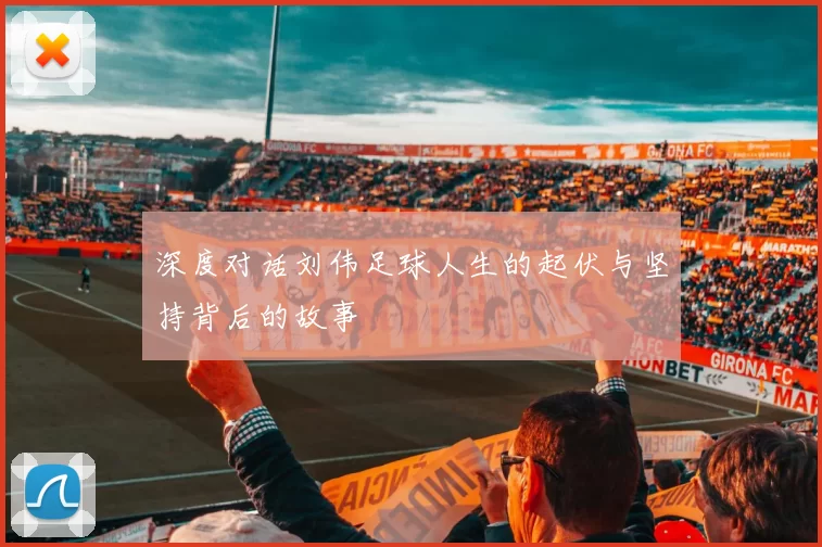 深度对话刘伟足球人生的起伏与坚持背后的故事