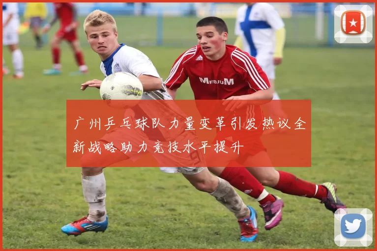 广州乒乓球队力量变革引发热议全新战略助力竞技水平提升