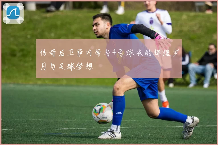 传奇后卫萨内蒂与4号球衣的辉煌岁月与足球梦想