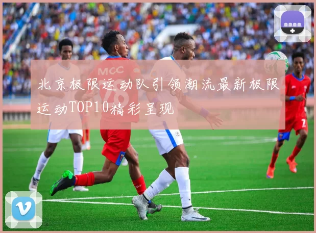北京极限运动队引领潮流最新极限运动TOP10精彩呈现
