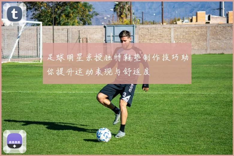 足球明星亲授独特鞋垫制作技巧助你提升运动表现与舒适度