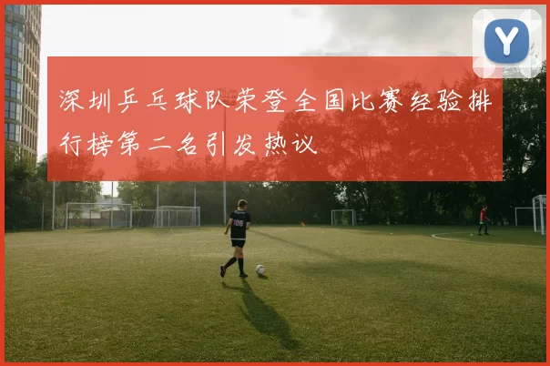 深圳乒乓球队荣登全国比赛经验排行榜第二名引发热议