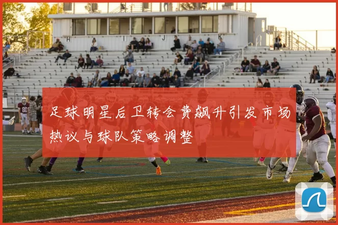 足球明星后卫转会费飙升引发市场热议与球队策略调整
