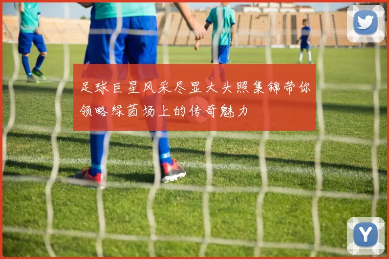 足球巨星风采尽显大头照集锦带你领略绿茵场上的传奇魅力