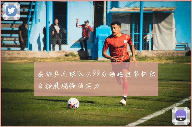 成都乒乓球队以99分领跑世界杯积分榜展现强劲实力