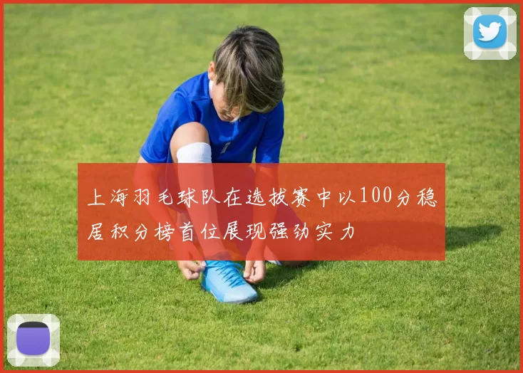 上海羽毛球队在选拔赛中以100分稳居积分榜首位展现强劲实力