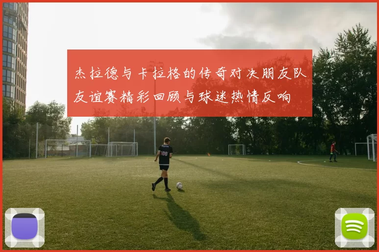 杰拉德与卡拉格的传奇对决朋友队友谊赛精彩回顾与球迷热情反响