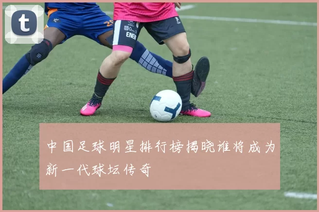 中国足球明星排行榜揭晓谁将成为新一代球坛传奇