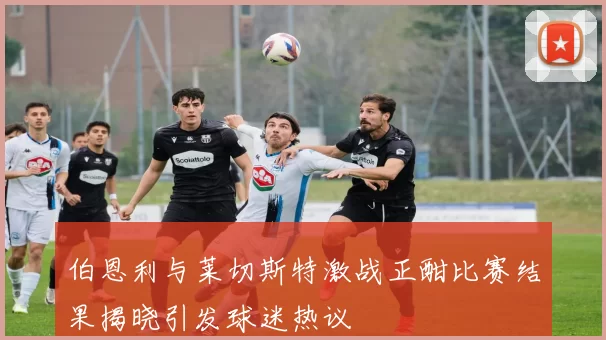 伯恩利与莱切斯特激战正酣比赛结果揭晓引发球迷热议