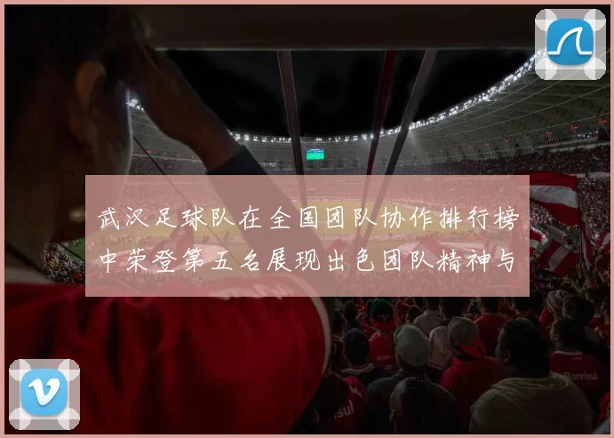 武汉足球队在全国团队协作排行榜中荣登第五名展现出色团队精神与实力