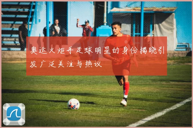 奥运火炬手足球明星的身份揭晓引发广泛关注与热议
