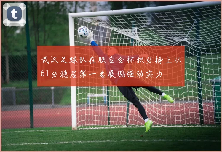 武汉足球队在联合会杯积分榜上以61分稳居第一名展现强劲实力