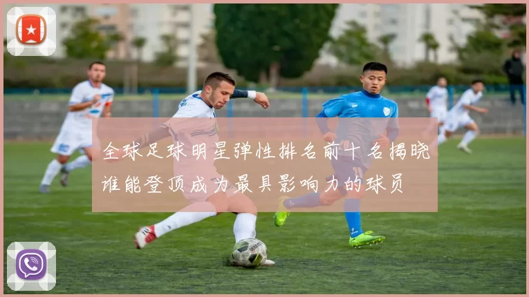 全球足球明星弹性排名前十名揭晓谁能登顶成为最具影响力的球员