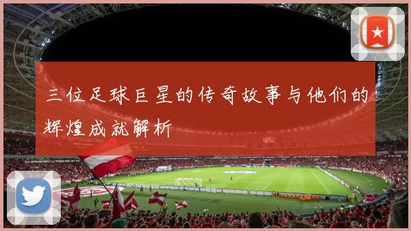 三位足球巨星的传奇故事与他们的辉煌成就解析