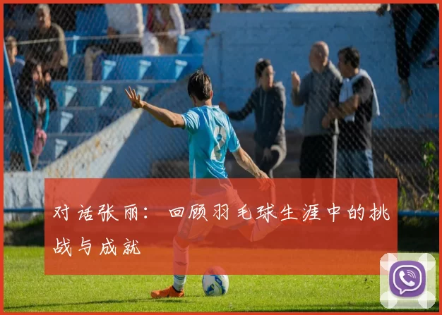 对话张丽：回顾羽毛球生涯中的挑战与成就