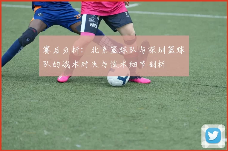 赛后分析：北京篮球队与深圳篮球队的战术对决与技术细节剖析