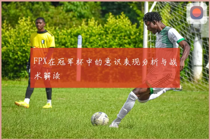 FPX在冠军杯中的意识表现分析与战术解读