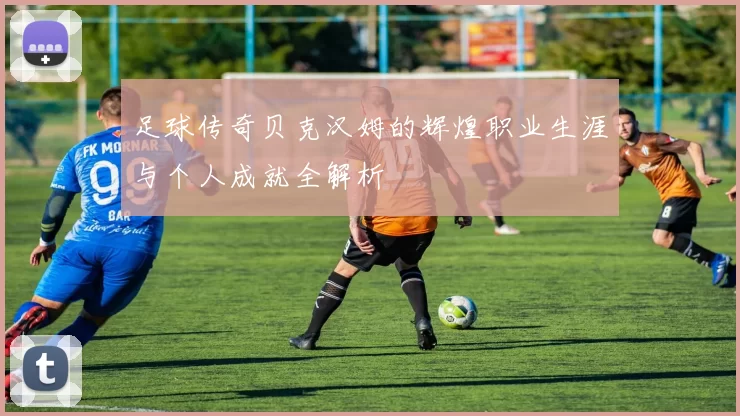 足球传奇贝克汉姆的辉煌职业生涯与个人成就全解析
