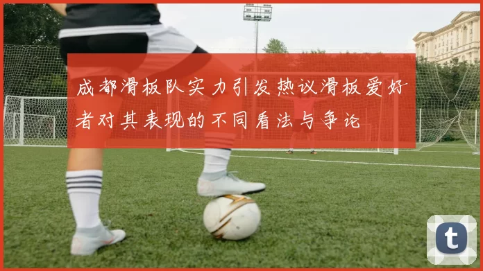 成都滑板队实力引发热议滑板爱好者对其表现的不同看法与争论