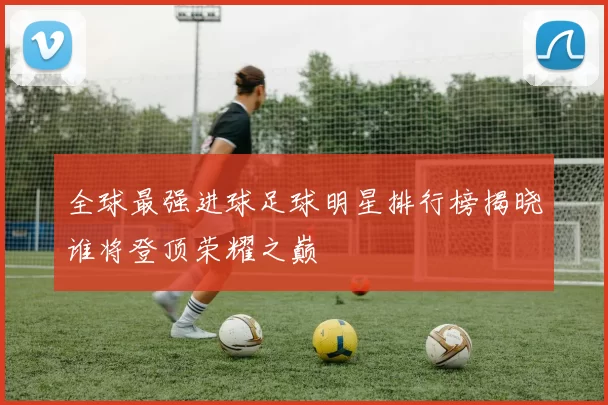 全球最强进球足球明星排行榜揭晓谁将登顶荣耀之巅