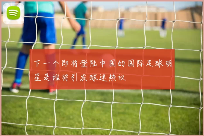 下一个即将登陆中国的国际足球明星是谁将引发球迷热议